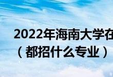 2022年海南大學(xué)在浙江招生計劃及招生人數(shù)（都招什么專業(yè)）