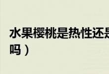 水果櫻桃是熱性還是涼性的（水果櫻桃是涼性嗎）