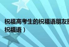 祝福高考生的祝福語朋友圈（2022高考適合發(fā)朋友圈的暖心祝福語）