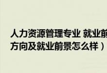 人力資源管理專(zhuān)業(yè) 就業(yè)前景（2022人力資源管理專(zhuān)業(yè)就業(yè)方向及就業(yè)前景怎么樣）