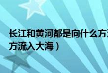 長江和黃河都是向什么方流向大海（長江和黃河都是向什么方流入大海）