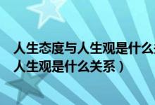 人生態(tài)度與人生觀是什么關系如何端正人生太（人生態(tài)度與人生觀是什么關系）