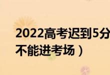 2022高考遲到5分鐘能進去嗎（開考后多久不能進考場）