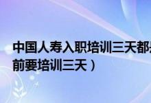 中國人壽入職培訓(xùn)三天都是培訓(xùn)什么（為什么中國人壽入職前要培訓(xùn)三天）