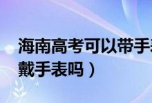 海南高考可以帶手表嗎（2022海南高考可以戴手表嗎）