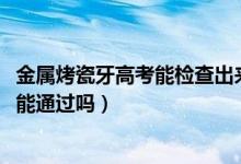 金屬烤瓷牙高考能檢查出來嗎（2022高考烤瓷牙金屬探測儀能通過嗎）