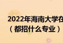 2022年海南大學(xué)在云南招生計(jì)劃及招生人數(shù)（都招什么專業(yè)）