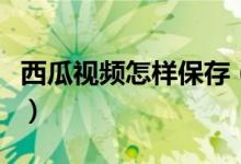 西瓜視頻怎樣保存（西瓜視頻怎么保存到手機(jī)）