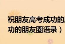 祝朋友高考成功的朋友圈（2022預(yù)祝高考成功的朋友圈語(yǔ)錄）