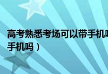 高考熟悉考場可以帶手機嗎（2022高考看考場的時候可以帶手機嗎）