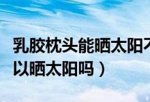 乳膠枕頭能曬太陽(yáng)不（橡膠枕頭和乳膠枕頭可以曬太陽(yáng)嗎）