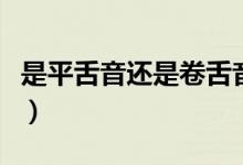 是平舌音還是卷舌音（平舌音與卷舌音有哪些）