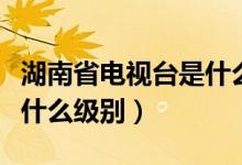 湖南省電視臺是什么級別（湖南電視臺臺長是什么級別）