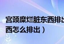宮頸糜爛臟東西排出來(lái)會(huì)好嗎（宮頸糜爛臟東西怎么排出）