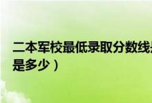 二本軍校最低錄取分?jǐn)?shù)線是多少（二本軍校最低錄取分?jǐn)?shù)線是多少）
