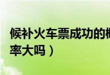 候補火車票成功的概率大嗎（候補火車票成功率大嗎）