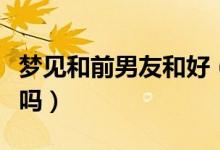 夢(mèng)見和前男友和好（夢(mèng)見和前男友和好是好事嗎）