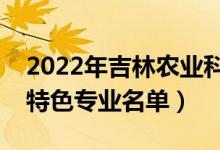 2022年吉林農(nóng)業(yè)科技學(xué)院有哪些專業(yè)（國家特色專業(yè)名單）