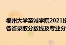 福州大學(xué)至誠(chéng)學(xué)院2021投檔線（福州大學(xué)至誠(chéng)學(xué)院2021年各省錄取分?jǐn)?shù)線及專業(yè)分?jǐn)?shù)線）
