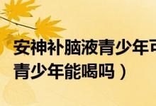 安神補(bǔ)腦液青少年可以長(zhǎng)期吃嗎（安神補(bǔ)腦液青少年能喝嗎）