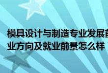 模具設(shè)計與制造專業(yè)發(fā)展前景（2022模具設(shè)計與制造專業(yè)就業(yè)方向及就業(yè)前景怎么樣）