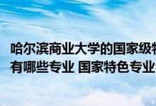 哈爾濱商業(yè)大學(xué)的國家級(jí)特色專業(yè)（2022年哈爾濱商業(yè)大學(xué)有哪些專業(yè)?國家特色專業(yè)名單）