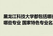 黑龍江科技大學(xué)都包括哪些專業(yè)（2022年黑龍江科技大學(xué)有哪些專業(yè)?國家特色專業(yè)名單）