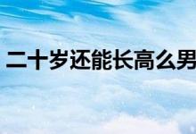二十歲還能長高么男生（二十歲還能長高么）