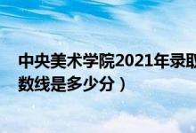 中央美術(shù)學(xué)院2021年錄取分?jǐn)?shù)（中央美術(shù)學(xué)院2021錄取分?jǐn)?shù)線是多少分）