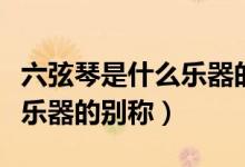 六弦琴是什么樂器的名稱別稱（六弦琴是什么樂器的別稱）