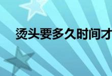燙頭要多久時間才好（燙頭要多長時間）