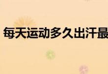 每天運(yùn)動(dòng)多久出汗最好（每天運(yùn)動(dòng)多久最好）
