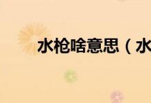 水槍啥意思（水槍梗表達什么意思）