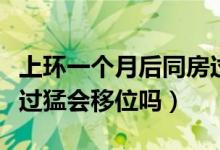 上環(huán)一個月后同房過猛會移位嗎（上環(huán)后同房過猛會移位嗎）