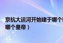 京杭大運(yùn)河開(kāi)始建于哪個(gè)朝代（京杭大運(yùn)河始建于哪個(gè)朝代哪個(gè)皇帝）