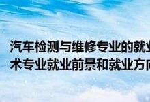 汽車(chē)檢測(cè)與維修專(zhuān)業(yè)的就業(yè)前景（2022年汽車(chē)檢測(cè)與維修技術(shù)專(zhuān)業(yè)就業(yè)前景和就業(yè)方向分析）