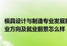 模具設(shè)計與制造專業(yè)發(fā)展前景（2022模具設(shè)計與制造專業(yè)就業(yè)方向及就業(yè)前景怎么樣）