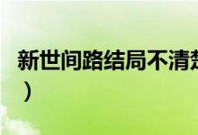 新世間路結(jié)局不清楚（世間路的大結(jié)局怎樣了）