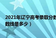 2021年遼寧高考錄取分數(shù)線多少（2021年遼寧高考錄取分數(shù)線是多少）