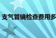 支氣管鏡檢查費(fèi)用多少（支氣管鏡檢查費(fèi)用）