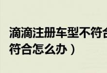滴滴注冊車型不符合如何改（滴滴注冊車型不符合怎么辦）