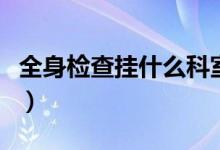 全身檢查掛什么科室號好（全身檢查掛什么科）