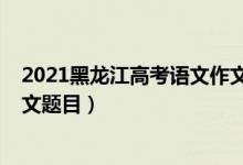 2021黑龍江高考語(yǔ)文作文范文（2022年黑龍江高考語(yǔ)文作文題目）