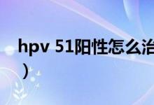 hpv 51陽性怎么治療（hpv59陽性能自愈嗎）
