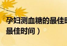 孕婦測血糖的最佳時間是幾點（孕婦測血糖的最佳時間）