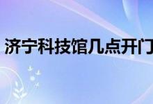 濟(jì)寧科技館幾點(diǎn)開門（濟(jì)寧科技館營業(yè)時(shí)間）