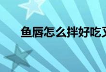 魚唇怎么拌好吃又簡單（魚唇怎么發(fā)）