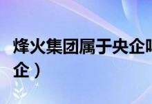 烽火集團(tuán)屬于央企嗎（烽火集團(tuán)是國(guó)企還是央企）