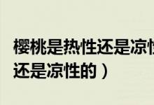 櫻桃是熱性還是涼性的會上火嗎（櫻桃是熱性還是涼性的）