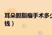 耳朵膽脂瘤手術(shù)多少錢（耳朵膽脂瘤手術(shù)多少錢）